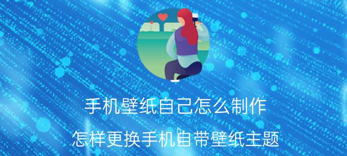 手机壁纸自己怎么制作 怎样更换手机自带壁纸主题？